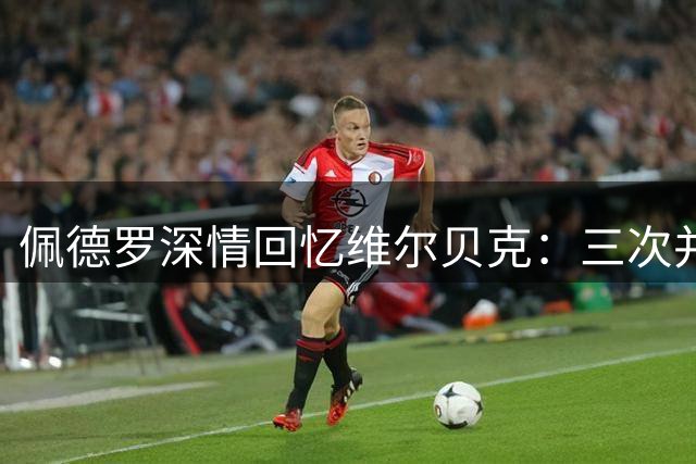 佩德罗深情回忆维尔贝克：三次并肩作战的战友 更是人生引路人