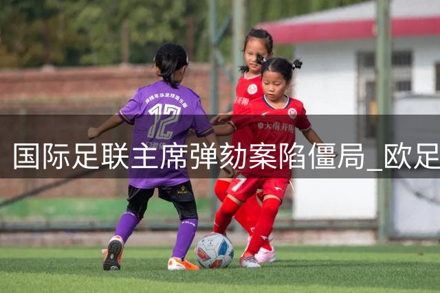 国际足联主席弹劾案陷僵局 欧足联两套方案受阻内幕曝光