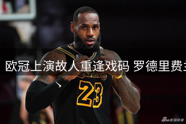 欧冠上演故人重逢戏码 罗德里费兰迎战旧主