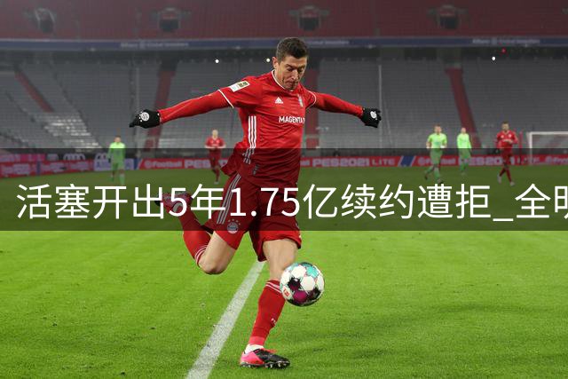 活塞开出5年1.75亿续约遭拒 全明星中锋损失近2亿合同