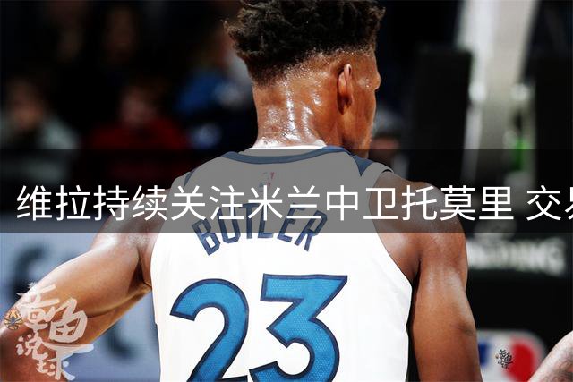维拉持续关注米兰中卫托莫里 交易进度或迎转机