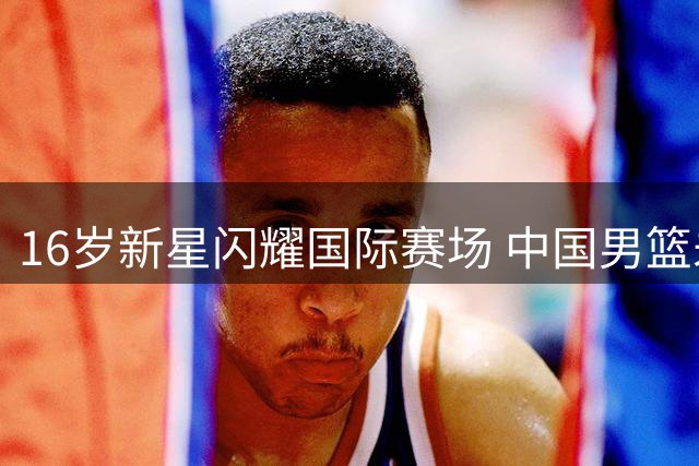 16岁新星闪耀国际赛场 中国男篮未来之星初露锋芒