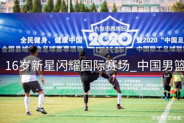 16岁新星闪耀国际赛场 中国男篮未来之星初露锋芒