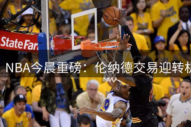NBA今晨重磅：伦纳德交易迎转机 骑士密谋哈登长约 西蒙斯寻求复出